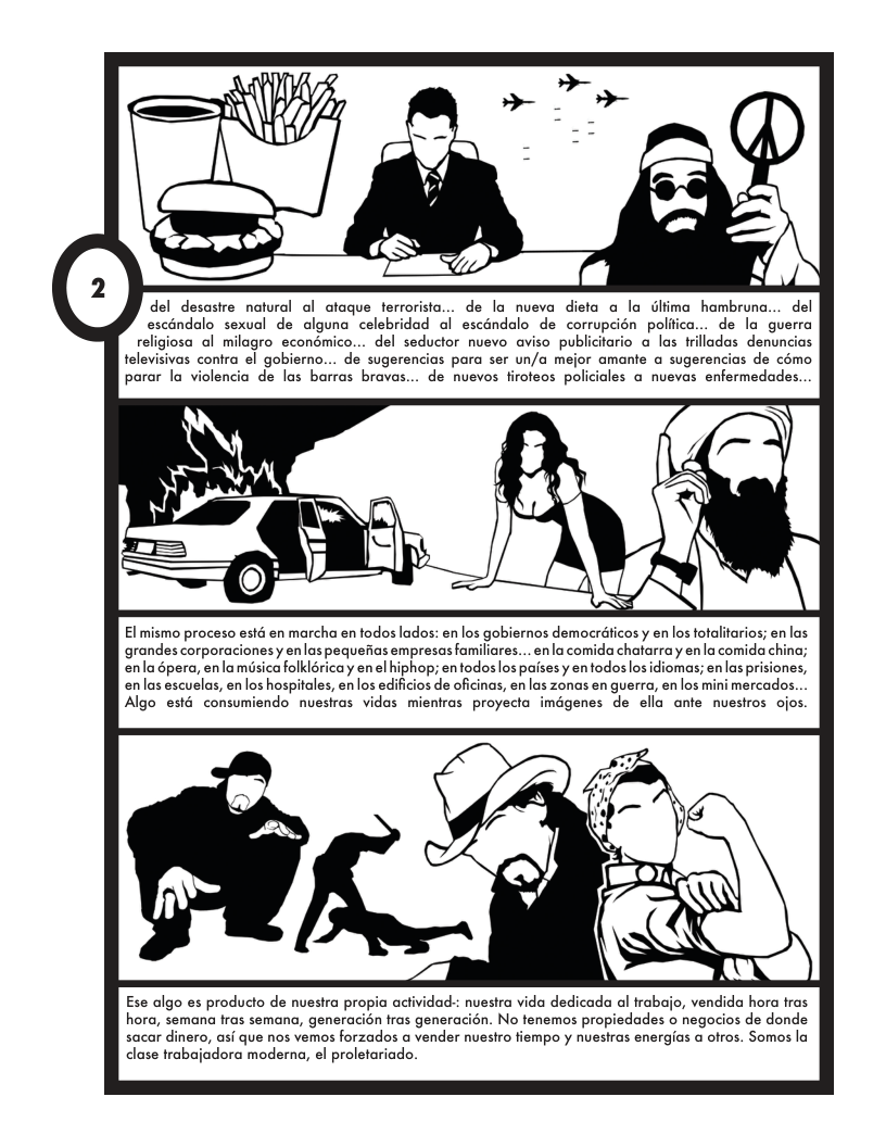 del desastre natural ol ofaque ferrorista... de la nueva dieta a la Glima hambrun... del escandalo sexval de alguna celebridad al escéndalo de corrupcién politca... de la guerra religiosa al milagro econémico... del seductor nuevo aviso publiciario a las frilladas denuncias televisivas contra el gobierno... de sugerencias para ser un/a mejor amante a sugerencias de cémo parar la violencia de las barras bravas... de nuevos firofeos policiales a nvevas enfermedades... El mismo proceso esté en marcha en fodos lados: en los gobiernos democrdicos y enlos fotalitarios; enlas grandes corporacionesy enlas pequefias empresas familiares... en la comida chatarray enla comida china; enla épera, enlamisicafolkioricay en el hiphop; entodos los pases y en todos losidiomas; en las prisiones, enlas escuelas, en los hospitales, en los edificios de oficinas, en las zonas en guerra, en los mini mercados. Algo esté consumiendo nuestras vidas mientras proyecta imigenes de ella ante nuestros ojos Ese algo es producto de nuestra propia actividad:: nuestra vida dedicada al trabajo, vendida hora fras hora, semana fras semana, generacién tras generacién. No tenemos propiedades o negocios de donde sacar dinero, asi que nos vemos forzados a vender nuestro fiempo y nuestras energias a otros. Somos la clase trabajadora moderna, e proletariado.